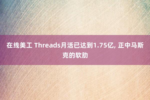 在线美工 Threads月活已达到1.75亿, 正中马斯克的软肋