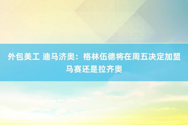 外包美工 迪马济奥：格林伍德将在周五决定加盟马赛还是拉齐奥