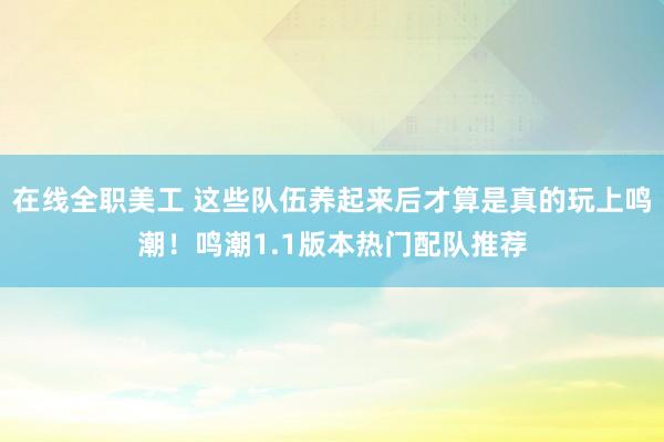 在线全职美工 这些队伍养起来后才算是真的玩上鸣潮！鸣潮1.1版本热门配队推荐