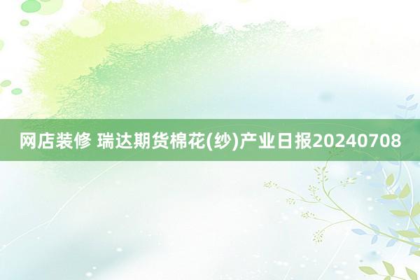 网店装修 瑞达期货棉花(纱)产业日报20240708