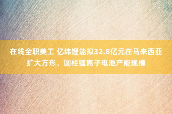 在线全职美工 亿纬锂能拟32.8亿元在马来西亚扩大方形、圆柱锂离子电池产能规模