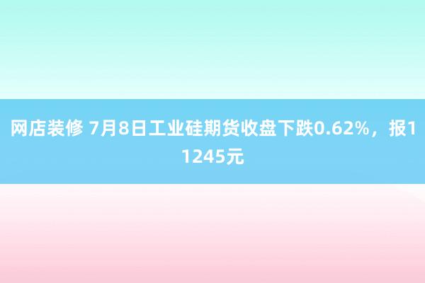 网店装修 7月8日工业硅期货收盘下跌0.62%，报11245元