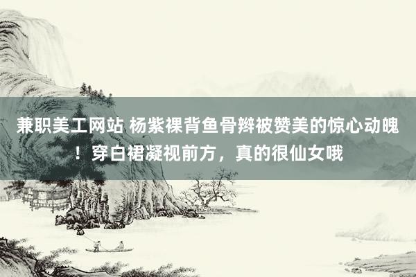 兼职美工网站 杨紫裸背鱼骨辫被赞美的惊心动魄！穿白裙凝视前方，真的很仙女哦