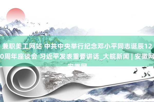 兼职美工网站 中共中央举行纪念邓小平同志诞辰120周年座谈会 习近平发表重要讲话_大皖新闻 | 安徽网