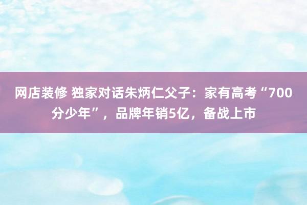 网店装修 独家对话朱炳仁父子：家有高考“700分少年”，品牌年销5亿，备战上市