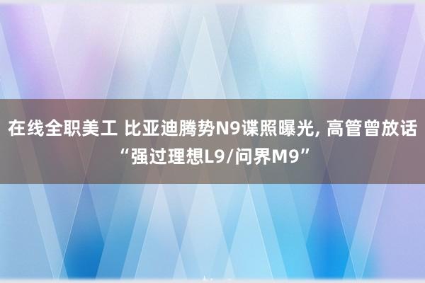 在线全职美工 比亚迪腾势N9谍照曝光, 高管曾放话“强过理想L9/问界M9”