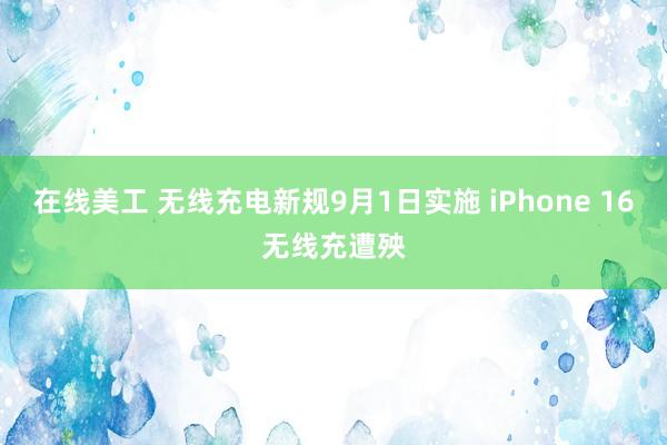 在线美工 无线充电新规9月1日实施 iPhone 16无线充遭殃