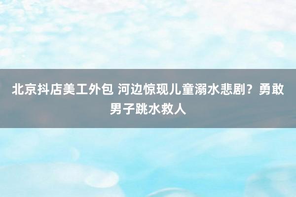 北京抖店美工外包 河边惊现儿童溺水悲剧？勇敢男子跳水救人