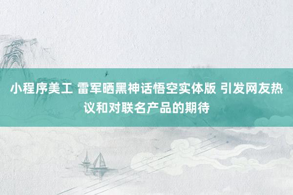 小程序美工 雷军晒黑神话悟空实体版 引发网友热议和对联名产品的期待