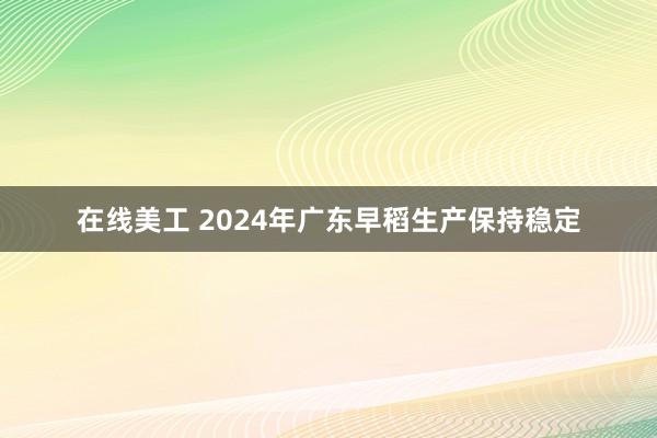 在线美工 2024年广东早稻生产保持稳定