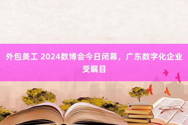 外包美工 2024数博会今日闭幕，广东数字化企业受瞩目