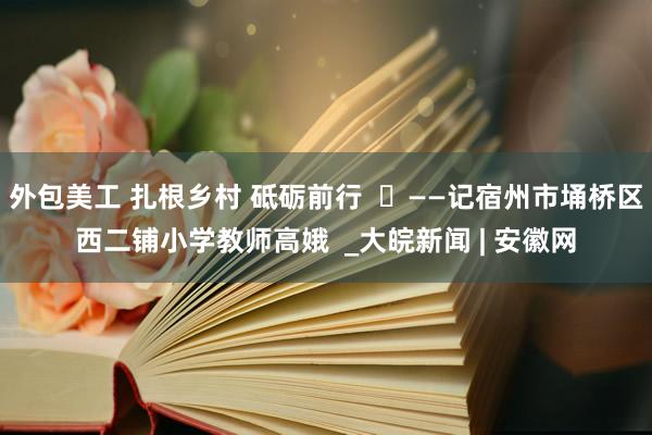 外包美工 扎根乡村 砥砺前行  ​——记宿州市埇桥区西二铺小学教师高娥  _大皖新闻 | 安徽网