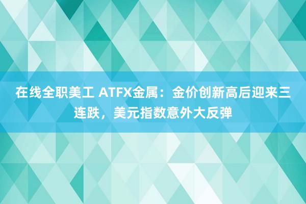 在线全职美工 ATFX金属：金价创新高后迎来三连跌，美元指数意外大反弹