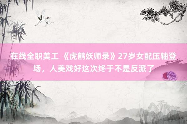 在线全职美工 《虎鹤妖师录》27岁女配压轴登场，人美戏好这次终于不是反派了