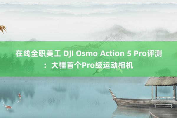 在线全职美工 DJI Osmo Action 5 Pro评测：大疆首个Pro级运动相机