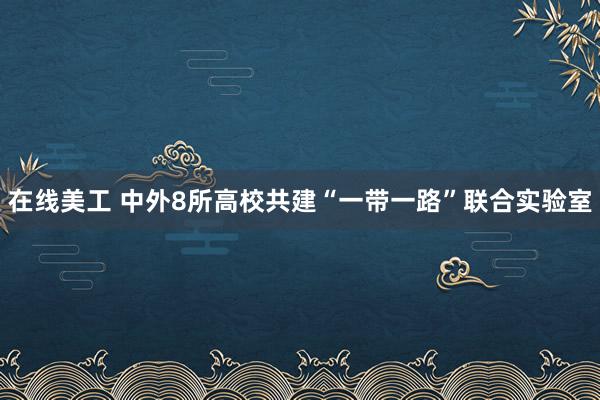 在线美工 中外8所高校共建“一带一路”联合实验室