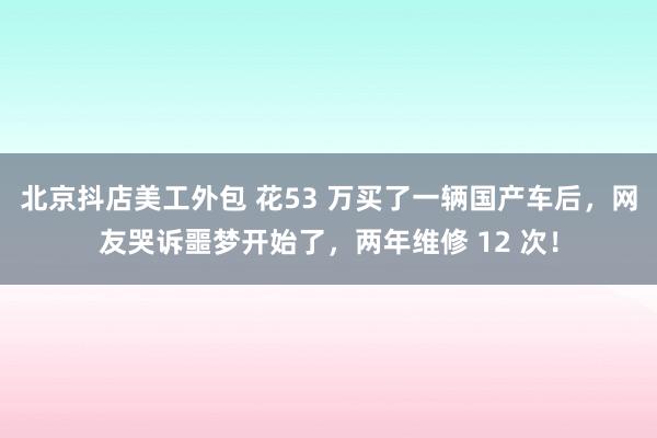 北京抖店美工外包 花53 万买了一辆国产车后，网友哭诉噩梦开始了，两年维修 12 次！