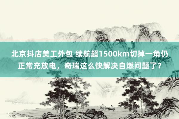 北京抖店美工外包 续航超1500km切掉一角仍正常充放电，奇瑞这么快解决自燃问题了？