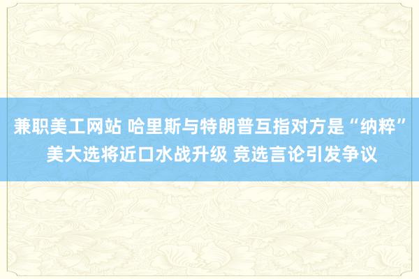 兼职美工网站 哈里斯与特朗普互指对方是“纳粹” 美大选将近口水战升级 竞选言论引发争议