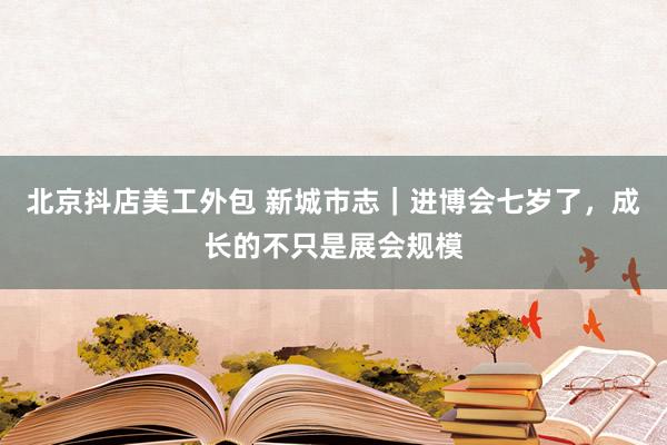 北京抖店美工外包 新城市志｜进博会七岁了，成长的不只是展会规模