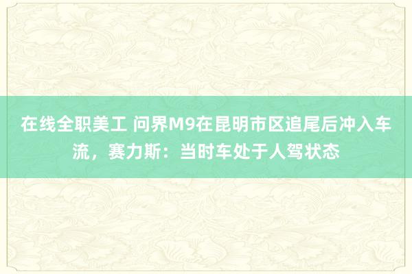 在线全职美工 问界M9在昆明市区追尾后冲入车流，赛力斯：当时车处于人驾状态